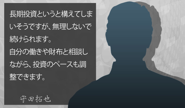 守田拓也様 お客様の声「長期投資というと構えてしまいそうですが、無理しないで続けられます。自分の働きや財布と相談しながら、投資のペースも調整できます。 守田拓也様 お客様の声「長期投資というと構えてしまいそうですが、無理しないで続けられます。自分の働きや財布と相談しながら、投資のペースも調整できます。