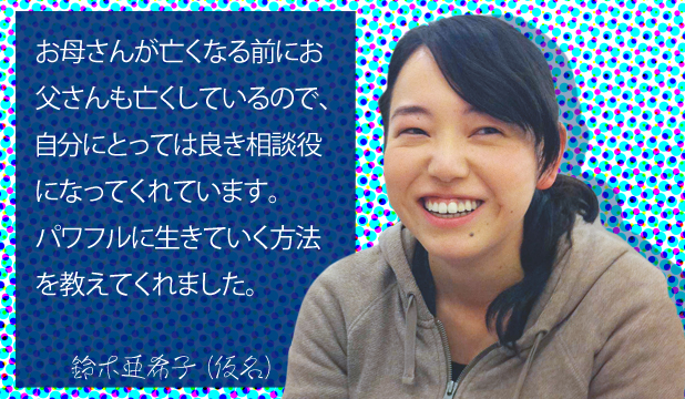 鈴木亜希子様(仮名) お客様の声「お母さんがなくなる前にお父さんも亡くしているので、自分にとっては良き相談役になってくれています。パワフルに生きていく方法を教えてくれました。 鈴木亜希子様(仮名) お客様の声「お母さんがなくなる前にお父さんも亡くしているので、自分にとっては良き相談役になってくれています。パワフルに生きていく方法を教えてくれました。