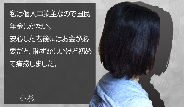 小杉様40代女性 お客様の声「私は個人事業主なので国民年金しかない。安心した老後にはお金が必要だと、恥ずかしいけど初めて痛感しました。」 小杉様40代女性 お客様の声「私は個人事業主なので国民年金しかない。安心した老後にはお金が必要だと、恥ずかしいけど初めて痛感しました。」