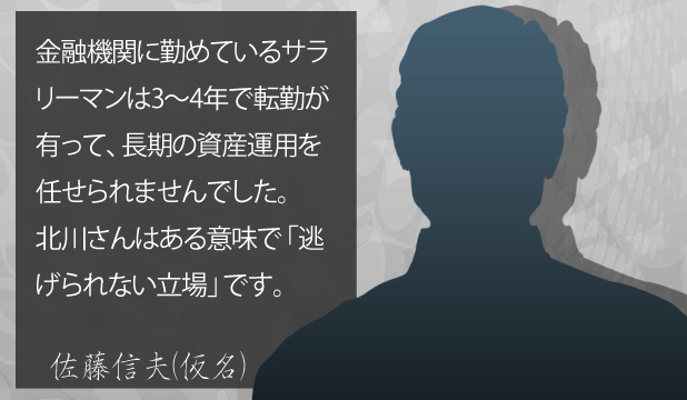 佐藤信夫様(仮名) お客様の声「金融機関に勤めているサラリーマンは3~4年で転勤があって、長期の資産運用を任せられませんでした。北川さんはある意味で逃げられない立場です。」 佐藤信夫様(仮名) お客様の声「金融機関に勤めているサラリーマンは3~4年で転勤があって、長期の資産運用を任せられませんでした。北川さんはある意味で逃げられない立場です。」