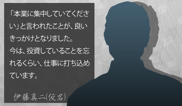伊藤真二様(仮名) お客様の声「本業に集中してくださいと言われたことが、良いきっかけとなりました。今は、投資していることを忘れるぐらい、仕事に打ち込めています。」 伊藤真二様(仮名) お客様の声「本業に集中してくださいと言われたことが、良いきっかけとなりました。今は、投資していることを忘れるぐらい、仕事に打ち込めています。」