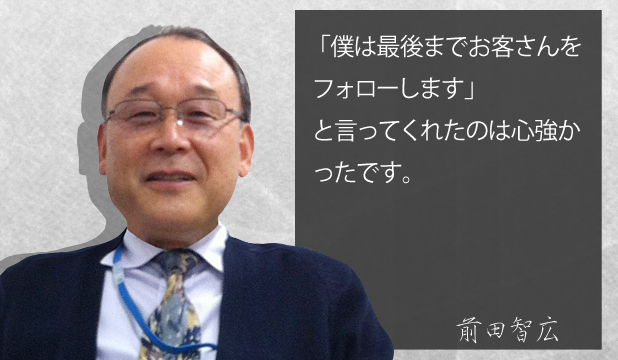 前田智広様 お客様の声「僕は最後までお客さんをフォローしますと言ってくれたのは心強かったです。 前田智広様 お客様の声「僕は最後までお客さんをフォローしますと言ってくれたのは心強かったです。